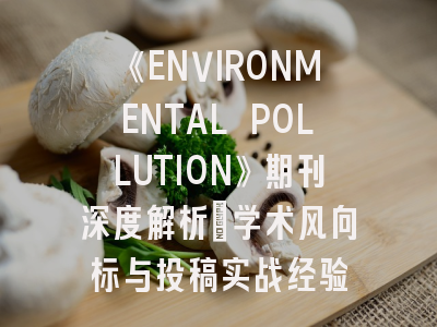 《ENVIRONMENTAL POLLUTION》期刊深度解析:学术风向标与投稿实战经验