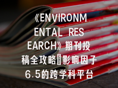 《ENVIRONMENTAL RESEARCH》期刊投稿全攻略:影响因子6.5的跨学科平台如何突破?