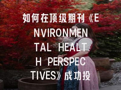 如何在顶级期刊《ENVIRONMENTAL HEALTH PERSPECTIVES》成功投稿?资深编辑的5个建议