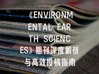 《ENVIRONMENTAL EARTH SCIENCES》期刊深度解析与高效投稿指南