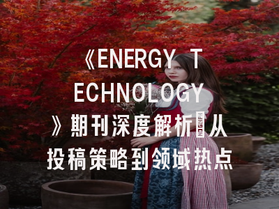 《ENERGY TECHNOLOGY》期刊深度解析:从投稿策略到领域热点