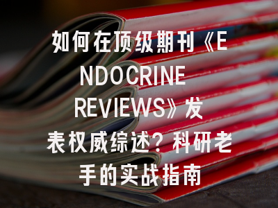 如何在顶级期刊《ENDOCRINE REVIEWS》发表权威综述？科研老手的实战指南