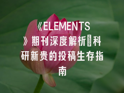 《ELEMENTS》期刊深度解析:科研新贵的投稿生存指南