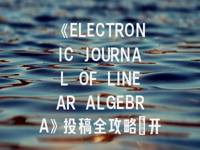 《ELECTRONIC JOURNAL OF LINEAR ALGEBRA》投稿全攻略:开放获取时代下的学术发表指南