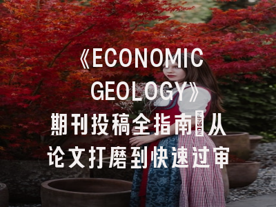 《ECONOMIC GEOLOGY》期刊投稿全指南:从论文打磨到快速过审
