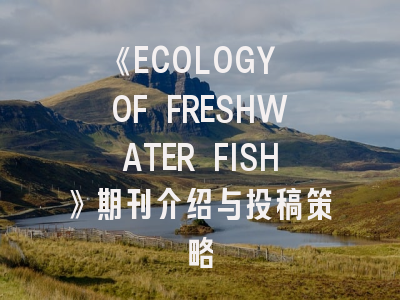 《ECOLOGY OF FRESHWATER FISH》期刊介绍与投稿策略