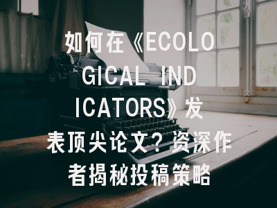 如何在《ECOLOGICAL INDICATORS》发表顶尖论文？资深作者揭秘投稿策略