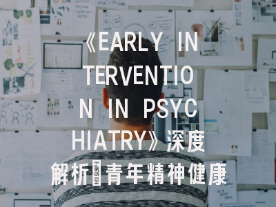 《EARLY INTERVENTION IN PSYCHIATRY》深度解析：青年精神健康研究的新蓝海与投稿实战指南