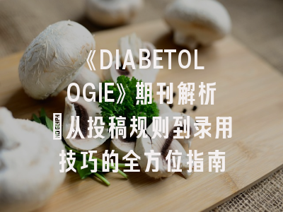 《DIABETOLOGIE》期刊解析:从投稿规则到录用技巧的全方位指南