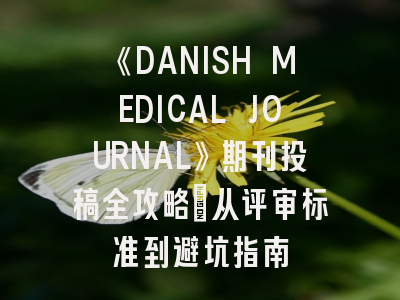 《DANISH MEDICAL JOURNAL》期刊投稿全攻略:从评审标准到避坑指南