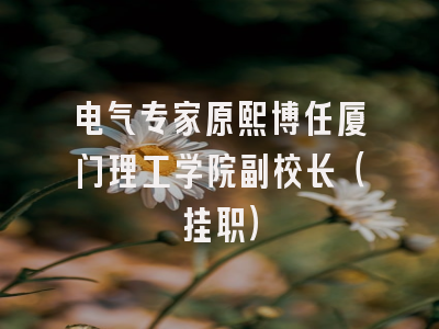 电气专家原熙博任厦门理工学院副校长(挂职)