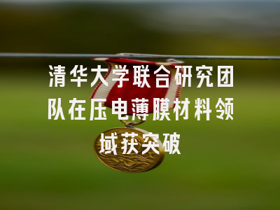 清华大学联合研究团队在压电薄膜材料领域获突破
