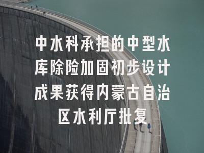 中水科承担的中型水库除险加固初步设计成果获得内蒙古自治区水利厅批复