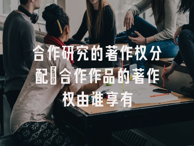 合作研究的著作权分配_合作作品的著作权由谁享有
