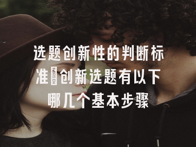 选题创新性的判断标准_创新选题有以下哪几个基本步骤