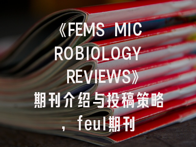 《FEMS MICROBIOLOGY REVIEWS》期刊介绍与投稿策略,feul期刊