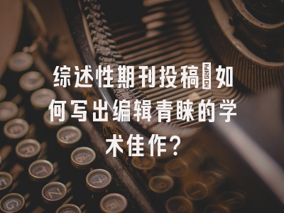综述性期刊投稿：如何写出编辑青睐的学术佳作？