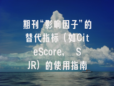 期刊“影响因子”的替代指标(如CiteScore, SJR)的使用指南