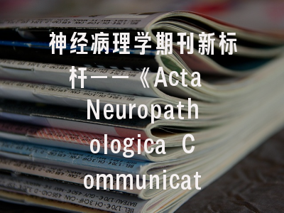 神经病理学期刊新标杆——《Acta Neuropathologica Communications》如何突破投稿壁垒？