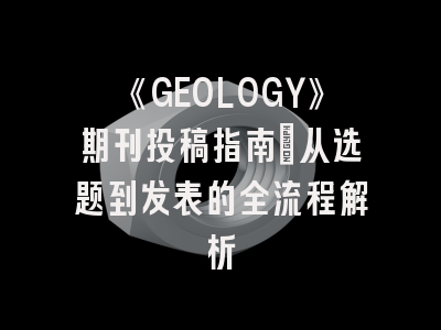 《GEOLOGY》期刊投稿指南：从选题到发表的全流程解析
