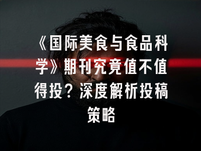 《国际美食与食品科学》期刊究竟值不值得投？深度解析投稿策略