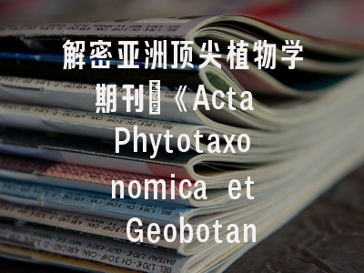 解密亚洲顶尖植物学期刊_《Acta Phytotaxonomica et Geobotanica》投稿全攻略