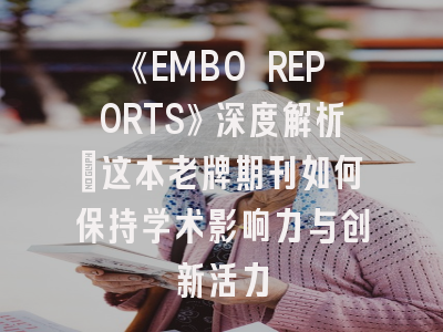 《EMBO REPORTS》深度解析：这本老牌期刊如何保持学术影响力与创新活力