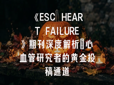《ESC HEART FAILURE》期刊深度解析：心血管研究者的黄金投稿通道