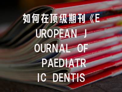 如何在顶级期刊《EUROPEAN JOURNAL OF PAEDIATRIC DENTISTRY》成功发表研究？