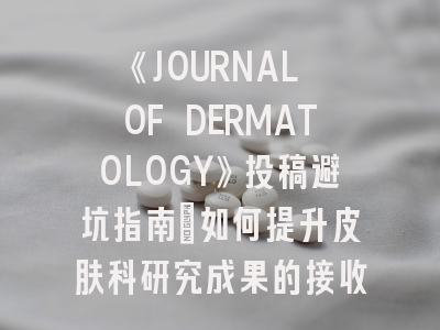 《JOURNAL OF DERMATOLOGY》投稿避坑指南:如何提升皮肤科研究成果的接收率?