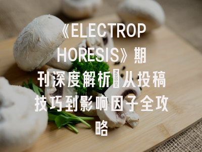 《ELECTROPHORESIS》期刊深度解析：从投稿技巧到影响因子全攻略