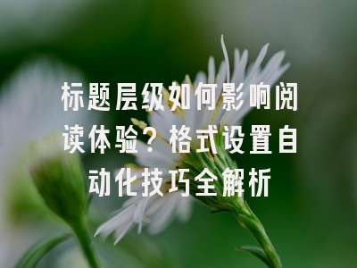 标题层级如何影响阅读体验？格式设置自动化技巧全解析