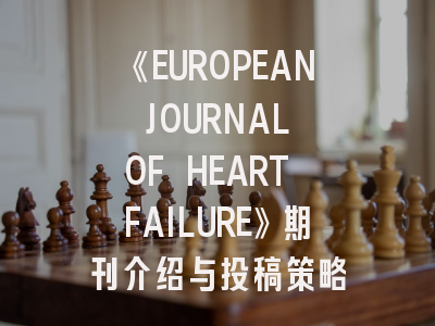 《EUROPEAN JOURNAL OF HEART FAILURE》期刊介绍与投稿策略