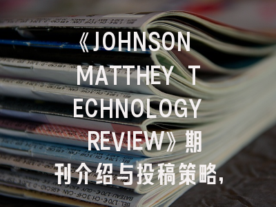 《JOHNSON MATTHEY TECHNOLOGY REVIEW》期刊介绍与投稿策略