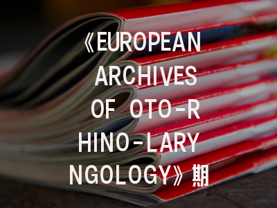 《EUROPEAN ARCHIVES OF OTO-RHINO-LARYNGOLOGY》期刊介绍与投稿策略