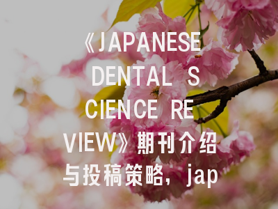 《JAPANESE DENTAL SCIENCE REVIEW》期刊介绍与投稿策略,japanese scientists have wired