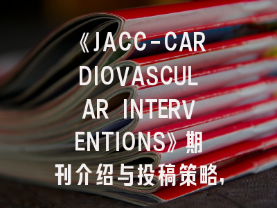 《JACC-CARDIOVASCULAR INTERVENTIONS》期刊介绍与投稿策略,jacc杂志怎么样