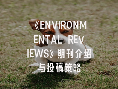 《ENVIRONMENTAL REVIEWS》期刊介绍与投稿策略