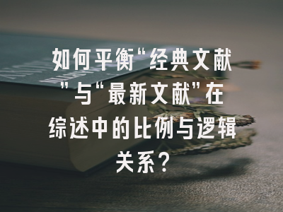 如何平衡“经典文献”与“最新文献”在综述中的比例与逻辑关系？