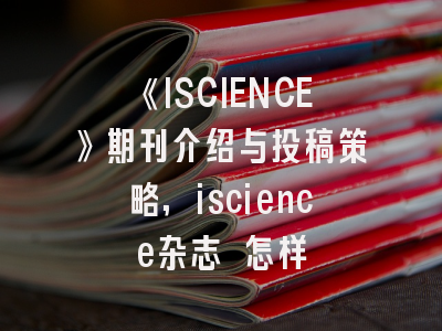 《ISCIENCE》期刊介绍与投稿策略,iscience杂志 怎样