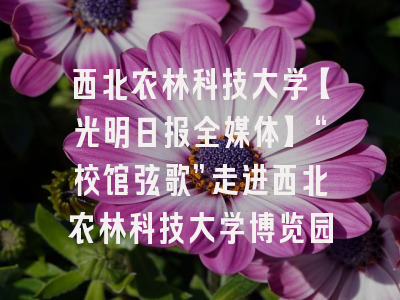 西北农林科技大学【光明日报全媒体】“校馆弦歌”走进西北农林科技大学博览园