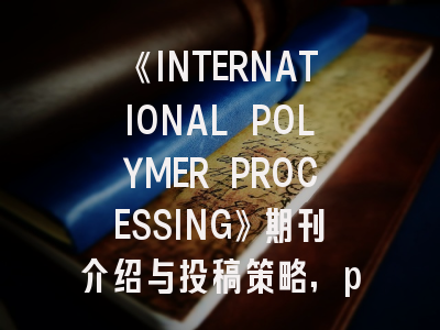 《INTERNATIONAL POLYMER PROCESSING》期刊介绍与投稿策略,progress in polymer science期刊