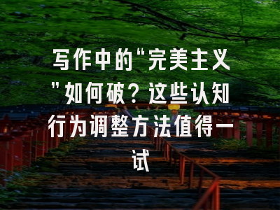 写作中的“完美主义”如何破?这些认知行为调整方法值得一试