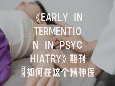《EARLY INTERMENTION IN PSYCHIATRY》期刊：如何在这个精神医学前沿阵地发表你的研究？