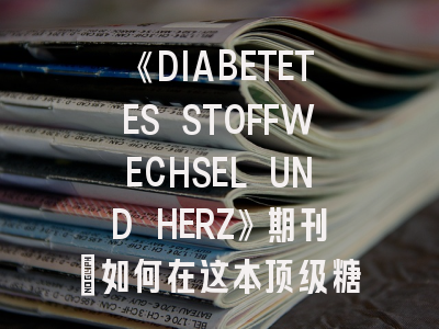 《DIABETETES STOFFWECHSEL UND HERZ》期刊：如何在这本顶级糖尿病期刊成功发表？
