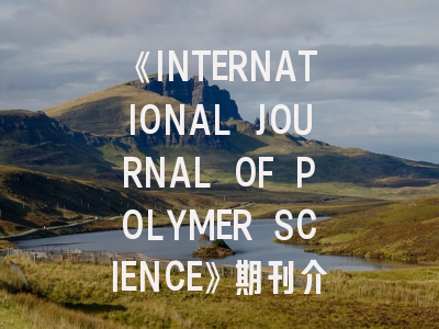 《INTERNATIONAL JOURNAL OF POLYMER SCIENCE》期刊介绍与投稿策略,academic journal of polymer science