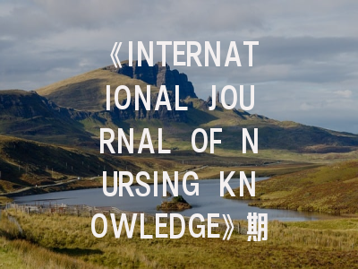 《INTERNATIONAL JOURNAL OF NURSING KNOWLEDGE》期刊介绍与投稿策略,international journal of research