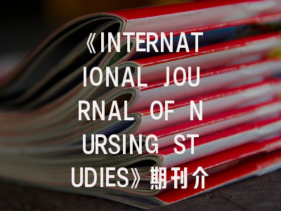 《INTERNATIONAL JOURNAL OF NURSING STUDIES》期刊介绍与投稿策略,open journal of nursing杂志