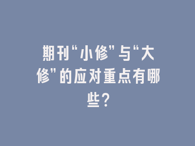 期刊“小修”与“大修”的应对重点有哪些？