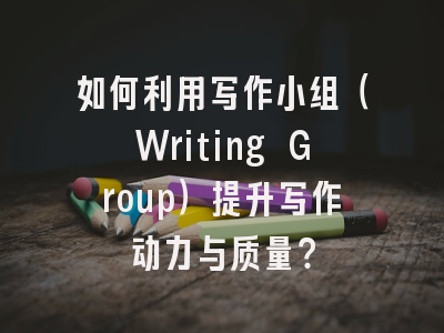 如何利用写作小组（Writing Group）提升写作动力与质量？